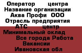 Оператор Call-центра › Название организации ­ Аква Профи, ООО › Отрасль предприятия ­ АТС, call-центр › Минимальный оклад ­ 22 000 - Все города Работа » Вакансии   . Ивановская обл.